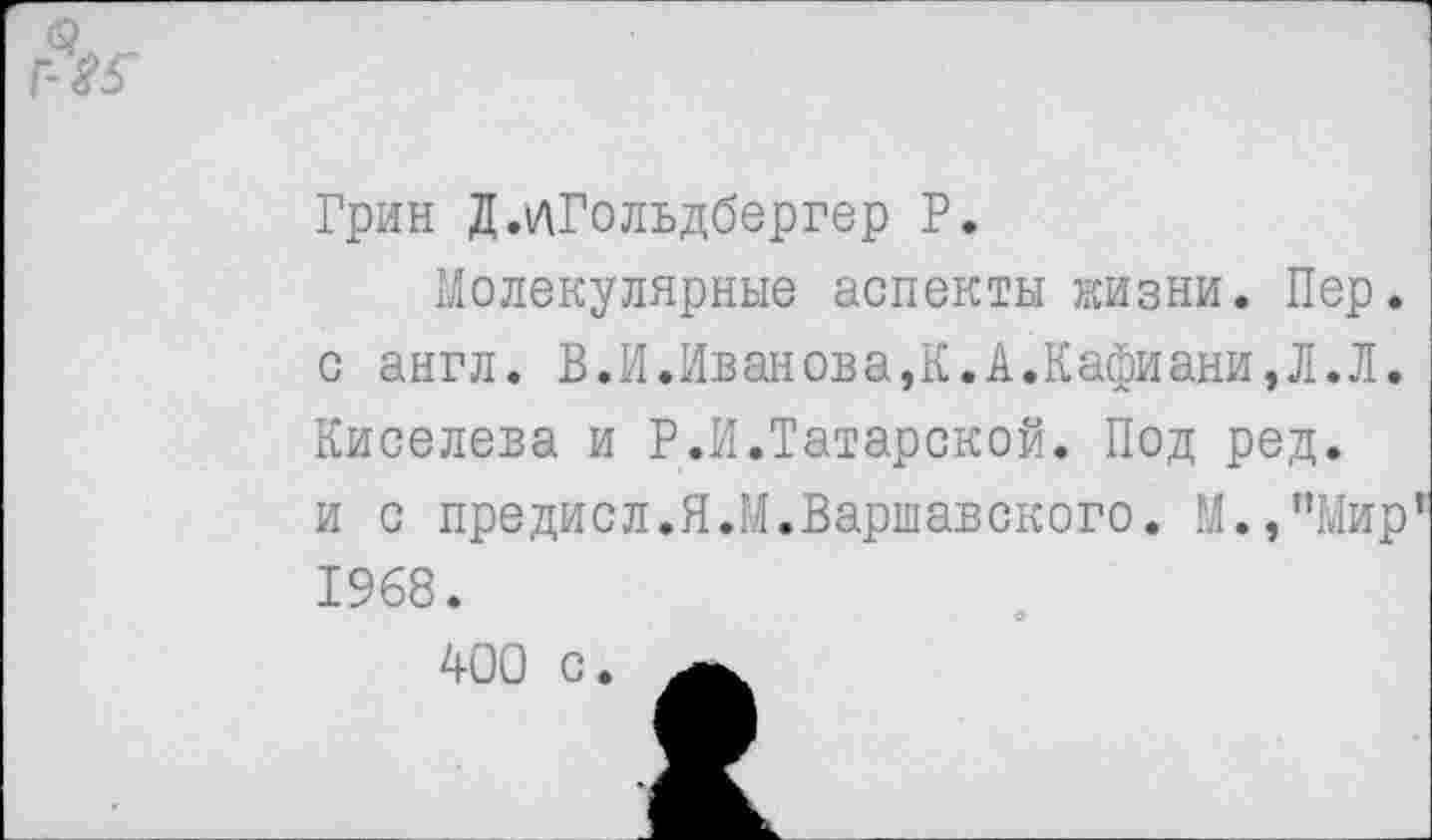 ﻿Грин Д.иГольдбергер Р.
Молекулярные аспекты жизни. Пер. с англ. В.И.Иванова,К.А.Кафиани,Л.Л. Киселева и Р.И.Татарской. Под ред. и с предисл.Я.М.Варшавского. М.,”Мир' 1968.
400 с.